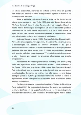 Ana Carolina D. Escosteguy (Org.)


ser a teoria psicanalítica possível de dar conta da narrativa fílmica em questão,
além de ser uma tentativa de retirar do esquecimento o prazer da mulher de ver
formas populares de cultura.
       Sobre a audiência, mais especificamente sobre os fãs de um produto
cultural, temos o ensaio de Helen Taylor (1989), Scarlett’s Women: Gone with the
Wind and its female fans. A autora faz um estudo de recepção utilizando o
mesmo método de Ien Ang: a publicação de um anúncio solicitando opiniões e
sentimentos de fãs sobre o filme. Taylor conclui que o E o vento levou é um
objeto de culto para pessoas de diferentes gerações e nacionalidades, sendo
mais cultuado pelas mulheres e por pessoas da raça branca.
       A obra de Marguerite Moritz (1989), American Television Discovering Gay
Women: the changing context of programming decisions at the networks, examina
a    representação   das   lésbicas   na   televisão   americana   e   diz   que   o
homossexualismo virou assunto na mídia somente depois da aceitação prévia na
sociedade. Mas esta não é a única razão. O público, segundo Moritz, gosta de
ouvir assuntos polêmicos e as emissoras de TV – frente à competição dos canais
a cabo – tiveram que procurar por programas diferenciados para angariar
telespectadores.
       Na década de 90, nossa trajetória começa com Mary Ellen Brown (1990),
sendo ela a organizadora do livro Television and Women’s Culture: The Politics of
the Popular (1990). Mais tarde, Brown (1994) produz Soap Opera and Women’s
Talk, onde defende que as novelas são textos hegemônicos que reforçam as
conceitualizações dominantes da mulher, mas dão espaço a uma disputa
ideológica quando as mulheres que as assistem criticam e discutem os valores ali
representados. Brown ainda produziria outras obras sobre as conexões entre a
televisão e o feminismo.
       The Export of Meaning: cross-cultural readings of Dallas, de Elihu Katz e
Tamar Liebes (1990), é a obra resultante do estudo dos autores que investigaram
as leituras de Dallas em dez grupos focais formados por três casais (o primeiro
deles convidava os demais), com pessoas de diferentes origens, mas de idade e




56
 