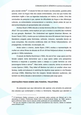 COMUNICAÇÃO E GÊNERO:A aventura da pesquisa


grau escolar similar 40 . O estudo foi feito em Israel e as discussões, guiadas pelos
autores, eram na língua mãe dos casais entrevistados, uma vez que muitos não
entendiam inglês e liam as legendas traduzidas em hebreu ou árabe. Uma das
conclusões da pesquisa é que, apesar da dificuldade da língua e das diferenças
culturais, os entrevistados compreenderam a narrativa, dando pistas de que os
elementos/relações ali apresentados são universais.
       Andrea Stuart (1990) discute a revista feminina Elle em Feminism, Dead or
Alive?. Em sua análise, tenta explicar por que a revista é a escolha das mulheres
de sua geração. Backlash: The Undeclared war against American Women, de
Susan Faludi (1991), mostra que as mulheres dos anos 80 estavam bem longe do
liberalismo pregado pelas feministas, sofrendo, inclusive, represália devido as
suas conquistas. Ela encontra evidências disto em filmes hollywoodianos, em
propagandas, na televisão, na educação, etc.
       Ainda sobre o cinema, Jackie Byars (1991) analisa a representação da
mulher em vários filmes da década de 50 em All that Hollywood allows: re-reading
gender in 1950s melodrama.
       O estudo de Martha Nochimson (1992), No end of her: soap opera and the
female subject, tenta demonstrar que a soap opera valida uma perspectiva
feminina e responde a questões sobre o desejo e o poder feminino ao criar
personagens fortes e ativos 41 . Mais tarde, sobre o assunto, temos os estudos de
Louise Spence (1995), They killed off Marlena but she’s on another show now:
fantasy, reality and pleasure in watching the daytime soap operas e o de Rosalyn
Jennings (1998), Watching from the margins: female television audiences, são
também da última década e demonstram o interesse pela soap opera.


ANOTAÇÕES FINAIS SOBRE UMA POSSÍVEL TRAJETÓRIA


       As pesquisas que aqui elencamos são apenas uma amostra do potencial
dos estudos que contemplam a mídia e o feminismo. Naqueles que atendem à


40
   O fenômeno Dallas começou a ser estudado pelos autores em Mutual aid in the
decoding of Dallas: Preliminary Notes from a Cross-Cultural Study, de 1985, sendo o
texto preliminar deste mesmo estudo então publicado em sua totalidade em 1990.
41
   No que diz respeito a essa obra, apenas consultamos seu resumo, obtido no website
www.amazon.com.

                                                                                  57
 