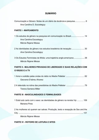 SUMÁRIO


Comunicação e Gênero: Notas de um diário da docência e pesquisa................... 6
          Ana Carolina D. Escosteguy

PARTE I - MAPEAMENTO

1 Os estudos de gênero na pesquisa em comunicação no Brasil........................ 14
          Ana Carolina Escosteguy
          Márcia Rejane Messa

2 As identidades de gênero nos estudos brasileiros de recepção ....................... 30
          Ana Carolina Escosteguy

3 Os Estudos Feministas de Mídia: uma trajetória anglo-americana ................... 38
          Márcia Rejane Messa

PARTE II - MULHERES PRIVADAS DE LIBERDADE E SUAS RELAÇÕES COM
O RÁDIO E A TV

1 Amor e solidão pelas ondas do rádio no Madre Pelletier ................................. 62
          Geovana D’abreu Alvarez

2 A televisão na rotina das presidiárias do Madre Pelletier ................................ 79
          Terena Santana Miller

PARTE III - MASCULINIDADES E FEMINILIDADES

1 Está tudo certo com o sexo: as identidades de gênero na revista Vip ........... 109
          Mariana Pires

2 As mulheres só querem ser salvas: Produção, texto e recepção de Sex and the
City .................................................................................................................... 131
          Marcia Rejane Messa

PARTE IV - ROTEIRO DE LEITURA E SITES
 