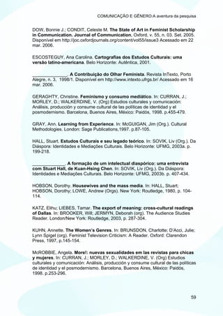 COMUNICAÇÃO E GÊNERO:A aventura da pesquisa


DOW, Bonnie J.; CONDIT, Celeste M. The State of Art in Feminist Scholarship
in Communication. Journal of Communication, Oxford, v. 55, n. 03. Set. 2005.
Disponível em http://joc.oxfordjournals.org/content/vol55/issue3 Acessado em 22
mar. 2006.

ESCOSTEGUY, Ana Carolina. Cartografias dos Estudos Culturais: uma
versão latino-americana. Belo Horizonte: Autêntica, 2001.

______________. A Contribuição do Olhar Feminista. Revista InTexto, Porto
Alegre, n. 3, 1998/1. Disponível em http://www.intexto.ufrgs.br/ Acessado em 16
mar. 2006.

GERAGHTY, Christine. Feminismo y consumo mediático. In: CURRAN, J.;
MORLEY, D.; WALKERDINE, V. (Org) Estudios culturales y comunicación:
Análisis, producción y consume cultural de las políticas de identidad y el
posmodernismo. Barcelona, Buenos Aires, México: Paidós, 1998. p.455-479.

GRAY, Ann. Learning from Experience. In: McGUIGAN, Jim (Org.). Cultural
Methodologies. London: Sage Publications,1997. p.87-105.

HALL, Stuart. Estudos Culturais e seu legado teórico. In: SOVIK, Liv (Org.). Da
Diáspora: Identidades e Mediações Culturais. Belo Horizonte: UFMG, 2003a. p.
199-218.

_____________. A formação de um intelectual diaspórico: uma entrevista
com Stuart Hall, de Kuan-Hsing Chen. In: SOVIK, Liv (Org.). Da Diáspora:
Identidades e Mediações Culturais. Belo Horizonte: UFMG, 2003b. p. 407-434.

HOBSON, Dorothy. Housewives and the mass media. In: HALL, Stuart;
HOBSON, Dorothy; LOWE, Andrew (Orgs). New York: Routledge, 1980, p. 104-
114.

KATZ, Elihu; LIEBES, Tamar. The export of meaning: cross-cultural readings
of Dallas. In: BROOKER, Will; JERMYN, Deborah (org). The Audience Studies
Reader. London/New York: Routledge, 2003, p. 287-304.

KUHN, Annette. The Women’s Genres. In: BRUNSDON, Charlotte; D’Acci, Julie;
Lynn Spigel (org). Feminist Television Criticism: A Reader. Oxford: Clarendon
Press, 1997, p.145-154.

McROBBIE, Angela. More!: nuevas sexualidades em las revistas para chicas
y mujeres. In: CURRAN, J.; MORLEY, D.; WALKERDINE, V. (Org) Estudios
culturales y comunicación: Análisis, producción y consume cultural de las políticas
de identidad y el posmodernismo. Barcelona, Buenos Aires, México: Paidós,
1998. p.253-296.




                                                                                59
 