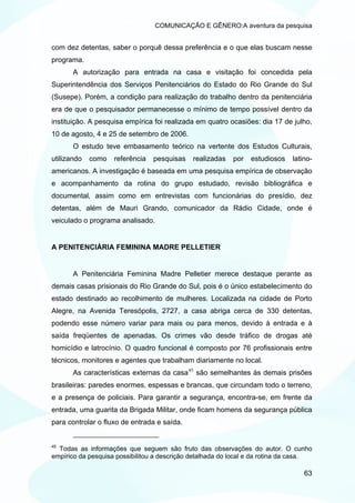 COMUNICAÇÃO E GÊNERO:A aventura da pesquisa


com dez detentas, saber o porquê dessa preferência e o que elas buscam nesse
programa.
       A autorização para entrada na casa e visitação foi concedida pela
Superintendência dos Serviços Penitenciários do Estado do Rio Grande do Sul
(Susepe). Porém, a condição para realização do trabalho dentro da penitenciária
era de que o pesquisador permanecesse o mínimo de tempo possível dentro da
instituição. A pesquisa empírica foi realizada em quatro ocasiões: dia 17 de julho,
10 de agosto, 4 e 25 de setembro de 2006.
       O estudo teve embasamento teórico na vertente dos Estudos Culturais,
utilizando   como   referência   pesquisas    realizadas   por   estudiosos   latino-
americanos. A investigação é baseada em uma pesquisa empírica de observação
e acompanhamento da rotina do grupo estudado, revisão bibliográfica e
documental, assim como em entrevistas com funcionárias do presídio, dez
detentas, além de Mauri Grando, comunicador da Rádio Cidade, onde é
veiculado o programa analisado.


A PENITENCIÁRIA FEMININA MADRE PELLETIER


       A Penitenciária Feminina Madre Pelletier merece destaque perante as
demais casas prisionais do Rio Grande do Sul, pois é o único estabelecimento do
estado destinado ao recolhimento de mulheres. Localizada na cidade de Porto
Alegre, na Avenida Teresópolis, 2727, a casa abriga cerca de 330 detentas,
podendo esse número variar para mais ou para menos, devido à entrada e à
saída freqüentes de apenadas. Os crimes vão desde tráfico de drogas até
homicídio e latrocínio. O quadro funcional é composto por 76 profissionais entre
técnicos, monitores e agentes que trabalham diariamente no local.
       As características externas da casa 45 são semelhantes às demais prisões
brasileiras: paredes enormes, espessas e brancas, que circundam todo o terreno,
e a presença de policiais. Para garantir a segurança, encontra-se, em frente da
entrada, uma guarita da Brigada Militar, onde ficam homens da segurança pública
para controlar o fluxo de entrada e saída.


45
  Todas as informações que seguem são fruto das observações do autor. O cunho
empírico da pesquisa possibilitou a descrição detalhada do local e da rotina da casa.

                                                                                  63
 