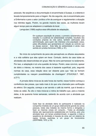 COMUNICAÇÃO E GÊNERO:A aventura da pesquisa


pessoais. Na seqüência a documentação é encaminhada à Susepe, e a detenta é
levada temporariamente para a triagem. No dia seguinte, ela é encaminhada para
a Enfermaria e para o setor Jurídico a fim de averiguar e regulamentar a situação
nos trâmites legais. Porém, na grande maioria das vezes, as mulheres levam
algum tempo para se adaptarem à realidade do local.
      Lemgruber (1999) explica essa dificuldade de adaptação:


                     Em qualquer população de presos, a primeira característica que
                     ressalta é a ausência de solidariedade completa, resultado das
                     condições próprias da vida cativa, também estimulada pela
                     administração, para quem não interessa uma população coesa,
                     pelas dificuldades que apresentaria em relação ao controle que
                     se deseja exercer. Esta falta de solidariedade é ainda mais
                     sentida em prisões femininas (1999, p. 91).


      No início do cumprimento da pena são perceptíveis os olhares assustados
e a vida solitária que elas optam em levar. Contudo, dentro da casa todas as
atividades são desenvolvidas em grupo. Não há como permanecer no isolamento.
Por isso, a adaptação é só uma questão de tempo. Porém, esse convívio, apesar
de diário e intenso, na maioria dos casos é bastante superficial, pois, segundo
normas da casa, essa relação deve ser distante para que “não se formem
cumplicidades ou nasçam possibilidades de chantagem” (FOUCAULT, 1987,
p.211).
      A jornada diária inicia-se às sete horas da manhã, nesse horário começa a
conferência das presas, que nada mais é do que uma chamada para verificação
do efetivo. Em seguida, começa a ser servido o café da manhã, que é levado a
todas as celas. Às oito e meia inicia-se a rotina de trabalho que, para a maioria
delas, é de quarenta horas semanais, variando de acordo com a atividade que
realizam.


                     Cada fase da atividade diária do participante é realizada na
                     companhia imediata de um grupo relativamente grande de outras
                     pessoas, todas elas tratadas da mesma forma e obrigadas a
                     fazer as mesmas coisas em conjunto... Todas as atividades
                     diárias são rigorosamente estabelecidas em horários, pois uma
                     atividade leva, em tempo predeterminado, à seguinte, e toda a
                     seqüência de atividades é imposta de cima, por um sistema de
                     regras formais explícitas e um grupo de funcionários
                     (GOFFMAN, 1972, p.18).



                                                                                65
 