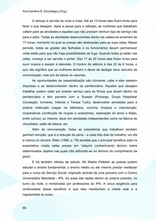 Ana Carolina D. Escosteguy (Org.)


         O almoço é servido às onze e meia. Até as 13 horas elas ficam livres para
fazer o que desejam. Após a pausa para a refeição, as mulheres que trabalham
voltam para as atividades e aquelas que não prestam nenhum tipo de serviço vão
para o pátio. Todas as atividades desenvolvidas dentro da cadeia se encerram às
17 horas, momento no qual as presas são deslocadas para as suas celas. Nesse
período, todas as grades são fechadas e os funcionários devem permanecer
onde estão para que não haja possibilidades de fuga. Quando todas já estão nas
celas, começa a ser servido o jantar. Das 17 às 22 horas elas ficam livres para
ouvir música e assistir à televisão. O horário de silêncio é das 22 às 6 horas, o
que não significa que as mulheres tenham o dever de desligar seus veículos de
comunicação, mas sim de baixar os volumes.
         As oportunidades de ressocialização são inúmeras, cabe a elas estarem
dispostas a se desenvolverem dentro da penitenciária. Aquelas que desejam
trabalhar podem optar por prestar serviço para as firmas que atuam dentro da
penitenciária e têm parceria com a Susepe (Procergs, Grupo Hospitalar
Conceição, Universo, Infantia e Tampa Tudo); desenvolver atividades para a
própria instituição (vagas na biblioteca, cozinha, limpeza e manutenção,
cooperativas (confecção de roupas e acessórios), separação do arroz e feijão,
entre outros); ou mesmo, atuar em atividades independentes como na fábrica de
chocolates, salão de beleza, etc.
         Além da remuneração, todas as presidiárias que trabalham também
ganham remição, que é a redução da pena – a cada três dias de trabalho, um dia
a menos no cárcere. Ritter (1998, p. 78) acredita que o principal benefício está na
expectativa criada pelas presas em “adquirir conhecimento técnico sobre
determinados objetos nas quais irão defrontar-se ao término do cumprimento da
pena”.
         E há também ofertas de estudo. No Madre Pelletier as presas podem
estudar o ensino fundamental, o ensino médio ou até mesmo prestar vestibular
para o curso de Serviço Social, originado através de uma parceria com o Centro
Universitário Metodista - IPA. As aulas são dadas dentro do próprio presídio, no
turno da noite, e ministradas por professores do IPA. A única exigência para
continuidade desse benefício é que elas mantenham a média sete e a
regularidade às aulas.



66
 