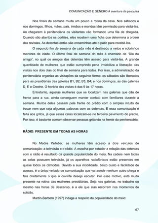 COMUNICAÇÃO E GÊNERO:A aventura da pesquisa


      Nos finais de semana muda um pouco a rotina da casa. Nos sábados e
nos domingos, filhos, mães, pais, irmãos e maridos têm permissão para visitá-las.
Ao chegarem à penitenciária os visitantes vão formando uma fila de chegada.
Quando são abertos os portões, eles recebem uma ficha que determina a ordem
das revistas. As detentas então são encaminhas até o pátio para recebê-los.
      O segundo fim de semana de cada mês é destinado a netos e sobrinhos
menores de idade. O último final de semana do mês é chamado de “Dia do
amigo”, no qual os amigos das detentas têm acesso para visitá-las. A grande
quantidade de mulheres que estão cumprindo pena inviabiliza a liberação das
visitas nos dois dias do final de semana para todas. Por isso, a administração da
penitenciária organiza as visitações da seguinte forma: os sábados são liberados
para as presidiárias das galerias B1, B2, B3, B4; e nos domingos, as das galerias
D, E e Creche. O horário das visitas é das 9 às 17 horas.
      Entretanto, aquelas mulheres que se localizam nas galerias que dão de
frente para a rua, ainda conseguem manter contato com familiares durante a
semana. Muitos deles passam pela frente do prédio com o simples intuito de
trocar nem que seja algumas palavras com as detentas. E essa comunicação é
feita aos gritos, já que essas celas localizam-se no terceiro pavimento do prédio.
Por isso, é bastante comum observar pessoas gritando na frente da penitenciária.


RÁDIO: PRESENTE EM TODAS AS HORAS


      No Madre Pelletier, as mulheres têm acesso a dois veículos de
comunicação: a televisão e o rádio. A escolha por estudar a relação das detentas
com o rádio é resultado da grande popularidade do meio. Na cadeia nem todas
as celas possuem televisão, já os aparelhos radiofônicos estão presentes em
quase todos os cômodos. Devido a sua mobilidade, baixo custo e facilidade de
acesso, é o único veículo de comunicação que vai aonde nenhum outro chega e
fala diretamente o que o ouvinte deseja escutar. Por esse motivo, está muito
presente na rotina das mulheres presidiárias. Seja nas galerias, no trabalho ou
mesmo nas horas de descanso, é a ele que elas recorrem nos momentos de
solidão.
      Martín-Barbero (1997) indaga a respeito da popularidade do meio:


                                                                               67
 