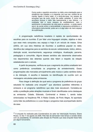 Ana Carolina D. Escosteguy (Org.)


                       Como pode o operário encontrar no rádio uma orientação para a
                       existência nas cidades, e o migrante, por sua vez, modos de se
                       manter ligado à terra natal, e a dona-de-casa, um acesso às
                       emoções que de outro modo lhe estão vedadas. E como isto
                       acontece porque o rádio fala basicamente o seu idioma – a
                       oralidade não é mera ressaca do analfabetismo, nem o
                       sentimento é subproduto da vida para os pobres – e pode assim
                       servir de ponte entre a racionalidade e expressivo-simbólica e a
                       informativo-instrumental, pode ser e é algo além de mero espaço
                       de sublimação.


       A programação radiofônica brasileira é repleta de oportunidades de
escolhas para os ouvintes. É por falar uma linguagem simples, objetiva e clara
que esse meio conquistou seu espaço e hoje é um veículo de massa. Grisa
(2003), em sua obra Histórias de Ouvintes: a audiência popular no rádio,
identifica dez categorias para os sentidos da escuta: solidariedade, lúdico, afetivo,
distinção social, reconhecimento, segurança ontológica, ritualização, parceria,
pedagógico e comunhão. Alguns desses sentidos são claramente observados
nos depoimentos das detentas quando elas falam a respeito da relação
estabelecida com o veículo.
       A partir da pesquisa, verificou-se que o segmento de público analisado tem
como preferência consolidada os            programas     de   entretenimento.     Essas
programações são marcadas principalmente pela música e pelos sentidos lúdico
e de distração. A escolha é baseada na identificação do ouvinte com as
mensagens veiculadas pelas emissoras.
       Para chegar à definição de qual seria o programa de preferência do grupo
estudado foi realizada uma enquete 46 que abordava questões referentes à
emissora e ao programa radiofônico que elas mais escutavam. Constatou-se
então a predileção pelas atrações musicais e foram identificadas como destaques
as emissoras: Cidade, Eldorado, Continental e Antena 1, sendo todas
sintonizadas na freqüência FM. A Rádio Cidade, de Porto Alegre, foi apontada
como líder da preferência e o Love Songs o programa mais acompanhado dentro
da casa.



46
  A enquete foi realizada pela Coordenadora do setor de Valorização Humana, Eliane
Russo, no dia 11 de agosto de 2006. Pelo fato de demandar mais tempo e contato direto
com as presidiárias, foi solicitado pela direção do Presídio que essa enquete fosse feita
por algum funcionário.

68
 