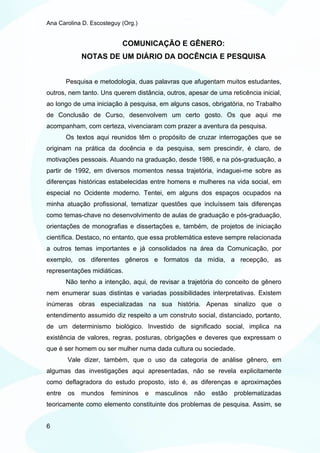 Ana Carolina D. Escosteguy (Org.)


                           COMUNICAÇÃO E GÊNERO:
             NOTAS DE UM DIÁRIO DA DOCÊNCIA E PESQUISA


        Pesquisa e metodologia, duas palavras que afugentam muitos estudantes,
outros, nem tanto. Uns querem distância, outros, apesar de uma reticência inicial,
ao longo de uma iniciação à pesquisa, em alguns casos, obrigatória, no Trabalho
de Conclusão de Curso, desenvolvem um certo gosto. Os que aqui me
acompanham, com certeza, vivenciaram com prazer a aventura da pesquisa.
        Os textos aqui reunidos têm o propósito de cruzar interrogações que se
originam na prática da docência e da pesquisa, sem prescindir, é claro, de
motivações pessoais. Atuando na graduação, desde 1986, e na pós-graduação, a
partir de 1992, em diversos momentos nessa trajetória, indaguei-me sobre as
diferenças históricas estabelecidas entre homens e mulheres na vida social, em
especial no Ocidente moderno. Tentei, em alguns dos espaços ocupados na
minha atuação profissional, tematizar questões que incluíssem tais diferenças
como temas-chave no desenvolvimento de aulas de graduação e pós-graduação,
orientações de monografias e dissertações e, também, de projetos de iniciação
científica. Destaco, no entanto, que essa problemática esteve sempre relacionada
a outros temas importantes e já consolidados na área da Comunicação, por
exemplo, os diferentes gêneros e formatos da mídia, a recepção, as
representações midiáticas.
        Não tenho a intenção, aqui, de revisar a trajetória do conceito de gênero
nem enumerar suas distintas e variadas possibilidades interpretativas. Existem
inúmeras obras especializadas na sua história. Apenas sinalizo que o
entendimento assumido diz respeito a um construto social, distanciado, portanto,
de um determinismo biológico. Investido de significado social, implica na
existência de valores, regras, posturas, obrigações e deveres que expressam o
que é ser homem ou ser mulher numa dada cultura ou sociedade.
        Vale dizer, também, que o uso da categoria de análise gênero, em
algumas das investigações aqui apresentadas, não se revela explicitamente
como deflagradora do estudo proposto, isto é, as diferenças e aproximações
entre   os   mundos    femininos    e   masculinos   não   estão   problematizadas
teoricamente como elemento constituinte dos problemas de pesquisa. Assim, se


6
 