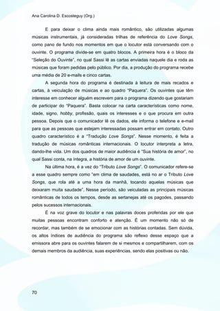 Ana Carolina D. Escosteguy (Org.)


       E para deixar o clima ainda mais romântico, são utilizadas algumas
músicas instrumentais, já consideradas trilhas de referência do Love Songs,
como pano de fundo nos momentos em que o locutor está conversando com o
ouvinte. O programa divide-se em quatro blocos. A primeira hora é o bloco da
“Seleção do Ouvinte”, no qual Sassi lê as cartas enviadas naquele dia e roda as
músicas que foram pedidas pelo público. Por dia, a produção do programa recebe
uma média de 20 e-mails e cinco cartas.
       A segunda hora do programa é destinada à leitura de mais recados e
cartas, à veiculação de músicas e ao quadro “Paquera”. Os ouvintes que têm
interesse em conhecer alguém escrevem para o programa dizendo que gostariam
de participar do “Paquera”. Basta colocar na carta características como nome,
idade, signo, hobby, profissão, quais os interesses e o que procura em outra
pessoa. Depois que o comunicador lê os dados, ele informa o telefone e e-mail
para que as pessoas que estejam interessadas possam entrar em contato. Outro
quadro característico é a “Tradução Love Songs”. Nesse momento, é feita a
tradução de músicas românticas internacionais. O locutor interpreta a letra,
dando-lhe vida. Um dos quadros de maior audiência é “Sua história de amor”, no
qual Sassi conta, na íntegra, a história de amor de um ouvinte.
       Na última hora, é a vez do “Tributo Love Songs”. O comunicador refere-se
a esse quadro sempre como “em clima de saudades, está no ar o Tributo Love
Songs, que rola até a uma hora da manhã, tocando aquelas músicas que
deixaram muita saudade”. Nesse período, são veiculadas as principais músicas
românticas de todos os tempos, desde as sertanejas até os pagodes, passando
pelos sucessos internacionais.
       É na voz grave do locutor e nas palavras doces proferidas por ele que
muitas pessoas encontram conforto e atenção. É um momento não só de
recordar, mas também de se emocionar com as histórias contadas. Sem dúvida,
os altos índices de audiência do programa são reflexo desse espaço que a
emissora abre para os ouvintes falarem de si mesmos e compartilharem, com os
demais membros da audiência, suas experiências, sendo elas positivas ou não.




70
 