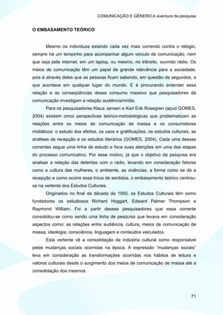 COMUNICAÇÃO E GÊNERO:A aventura da pesquisa


O EMBASAMENTO TEÓRICO


      Mesmo os indivíduos estando cada vez mais correndo contra o relógio,
sempre há um tempinho para acompanhar algum veículo de comunicação, nem
que seja pela internet, em um laptop, ou mesmo, no trânsito, ouvindo rádio. Os
meios de comunicação têm um papel de grande relevância para a sociedade,
pois é através deles que as pessoas ficam sabendo, em questão de segundos, o
que acontece em qualquer lugar do mundo. E é procurando entender essa
relação e as conseqüências desse consumo massivo que pesquisadores da
comunicação investigam a relação audiência/mídia.
      Para os pesquisadores Klaus Jensen e Karl Erik Rosegren (apud GOMES,
2004) existem cinco perspectivas teórico-metodológicas que problematizam as
relações entre os meios de comunicação de massa e os consumidores
midiáticos: o estudo dos efeitos, os usos e gratificações, os estudos culturais, as
análises de recepção e os estudos literários (GOMES, 2004). Cada uma dessas
correntes segue uma linha de estudo e foca suas atenções em uma das etapas
do processo comunicativo. Por esse motivo, já que o objetivo da pesquisa era
analisar a relação das detentas com o rádio, levando em consideração fatores
como a cultura das mulheres, o ambiente, as vivências, a forma como se dá a
recepção e como ocorre essa troca de sentidos, o embasamento teórico centrou-
se na vertente dos Estudos Culturais.
      Originados no final da década de 1950, os Estudos Culturais têm como
fundadores os estudiosos Richard Hoggart, Edward Palmer Thompson e
Raymond William. Foi a partir desses pesquisadores que essa corrente
consolidou-se como sendo uma linha de pesquisa que levava em consideração
aspectos como: as relações entre audiência, cultura, meios de comunicação de
massa, ideologia, consciência, linguagem e conteúdos veiculados.
      Esta vertente vê a consolidação da indústria cultural como responsável
pelas mudanças sociais ocorridas na época. A expressão “mudanças sociais”
leva em consideração as transformações ocorridas nos hábitos de leitura e
valores culturais desde o surgimento dos meios de comunicação de massa até a
consolidação dos mesmos.




                                                                                71
 