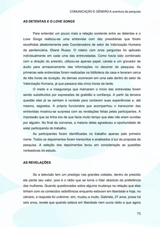 COMUNICAÇÃO E GÊNERO:A aventura da pesquisa


AS DETENTAS E O LOVE SONGS


      Para entender um pouco mais a relação existente entre as detentas e o
Love Songs realizou-se uma entrevista com dez presidiárias que foram
escolhidas aleatoriamente pela Coordenadora de setor de Valorização Humana
da penitenciária, Eliane Russo. O roteiro com onze perguntas foi aplicado
individualmente em cada uma das entrevistadas. Como havia sido combinado
com a direção do presídio, utilizou-se apenas papel, caneta e um gravador de
áudio para armazenamento das informações no decorrer da pesquisa. As
primeiras sete entrevistas foram realizadas na biblioteca da casa e levaram cerca
de três horas de duração. As demais ocorreram em uma sala dentro do setor de
Valorização Humana, já que passava das cinco horas da tarde.
      O medo e a insegurança que marcaram o início das entrevistas foram
sendo substituídos por expressões de gratidão e confiança. A partir da terceira
questão elas já se sentiam à vontade para contarem suas experiências e, até
mesmo, segredos. A própria funcionária que acompanhou o transcorrer das
entrevistas mostrou-se surpresa com as revelações feitas pelas participantes. A
impressão que se tinha era de que fazia muito tempo que elas não eram ouvidas
por alguém. No final da conversa, a maioria delas agradeceu a oportunidade de
estar participando do trabalho.
      As participantes foram identificadas no trabalho apenas pelo primeiro
nome. Todos os depoimentos foram transcritos e analisados à luz da proposta da
pesquisa. A seleção dos depoimentos levou em consideração as questões
norteadoras do estudo.


AS REVELAÇÕES


      Se a televisão tem um prestígio nas grandes cidades, dentro do presídio
ela perde seu valor, pois é o rádio que se torna o líder absoluto da preferência
das mulheres. Quando questionadas sobre alguma mudança na relação que elas
tinham com os conteúdos radiofônicos enquanto estavam em liberdade e hoje, no
cárcere, a resposta foi unânime: sim, mudou e muito. Gabriela, 27 anos, presa há
seis anos, revela que quando estava em liberdade nem ouvia rádio e que agora


                                                                              73
 