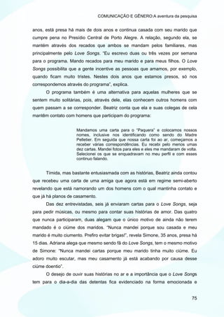 COMUNICAÇÃO E GÊNERO:A aventura da pesquisa


anos, está presa há mais de dois anos e continua casada com seu marido que
cumpre pena no Presídio Central de Porto Alegre. A relação, segundo ela, se
mantém através dos recados que ambos se mandam pelos familiares, mas
principalmente pelo Love Songs. “Eu escrevo duas ou três vezes por semana
para o programa. Mando recados para meu marido e para meus filhos. O Love
Songs possibilita que a gente incentive as pessoas que amamos, por exemplo,
quando ficam muito tristes. Nestes dois anos que estamos presos, só nos
correspondemos através do programa”, explica.
      O programa também é uma alternativa para aquelas mulheres que se
sentem muito solitárias, pois, através dele, elas conhecem outros homens com
quem passam a se corresponder. Beatriz conta que ela e suas colegas de cela
mantêm contato com homens que participam do programa:


                     Mandamos uma carta para o “Paquera” e colocamos nossos
                     nomes, inclusive nos identificando como sendo do Madre
                     Pelletier. Em seguida que nossa carta foi ao ar, começamos a
                     receber várias correspondências. Eu recebi pelo menos umas
                     dez cartas. Mandei fotos para eles e eles me mandaram de volta.
                     Selecionei os que se enquadravam no meu perfil e com esses
                     continuo falando.


      Tímida, mas bastante entusiasmada com as histórias, Beatriz ainda contou
que recebeu uma carta de uma amiga que agora está em regime semi-aberto
revelando que está namorando um dos homens com o qual mantinha contato e
que já há planos de casamento.
      Das dez entrevistadas, seis já enviaram cartas para o Love Songs, seja
para pedir músicas, ou mesmo para contar suas histórias de amor. Das quatro
que nunca participaram, duas alegam que o único motivo de ainda não terem
mandado é o ciúme dos maridos. “Nunca mandei porque sou casada e meu
marido é muito ciumento. Prefiro evitar brigas!”, revela Simone, 35 anos, presa há
15 dias. Adriana alega que mesmo sendo fã do Love Songs, tem o mesmo motivo
de Simone: “Nunca mandei cartas porque meu marido tinha muito ciúme. Eu
adoro muito escutar, mas meu casamento já está acabando por causa desse
ciúme doentio”.
      O desejo de ouvir suas histórias no ar e a importância que o Love Songs
tem para o dia-a-dia das detentas fica evidenciado na forma emocionada e


                                                                                 75
 