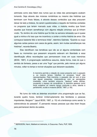 Ana Carolina D. Escosteguy (Org.)


admirada como elas falam dos rumos que as vidas das personagens acabam
tomando. Seja através das músicas românticas ou mesmo das histórias que
terminam com finais felizes, é através desses conteúdos que elas procuram
deixar de lado a tristeza. Ao serem questionadas a respeito de histórias contadas
no programa que teriam marcado suas vidas, a maioria revelou que foram
aquelas que tiveram semelhança com alguma relação amorosa que já tinham
vivido. “Eu lembro de uma história que foi lida na semana retrasada que é quase
igual a minha e foi isso que me incentivou a contar a minha história de amor. Ela
começava bastante feliz e terminava triste”, relembra Gabriela. “Quando eu ouço
algumas cartas parece com casos da gente, assim, tem muitas semelhanças nas
histórias”, recorda Beatriz.
         Elas identificam nas temáticas que vão ao ar alguma similaridade com
fases ou momentos que passaram enquanto estavam em liberdade e essa
identificação aflora recordações que permanecem vivas em suas memórias
(BOSI, 1987). A programação radiofônica assume, desta forma, mais do que o
sentido de fantasia, passa a ser uma “fuga” que permite, pelo menos por alguns
minutos, voltar no tempo e reviver situações que deixaram saudades.


                         A memória permite a relação do corpo presente com o passado
                         e, ao mesmo tempo, interfere no processo “atual” das
                         representações. Pela memória, o passado não só vem à tona
                         das águas presentes, misturando-se com as percepções
                         imediatas, como também empurra, “desloca” estas últimas,
                         ocupando o espaço da consciência. A memória aparece como
                         força subjetiva ao mesmo tempo profunda e ativa, latente e
                         penetrante, oculta e invasora (BOSI, 1987, p. 09).


         No turno da noite as detentas encontram uma programação que as faz,
durante quatro horas, lembrar ininterruptamente dos familiares e pessoas
importantes. Bergson 12 (apud BOSI, 1987, p. 15) vê a lembrança como sendo “a
sobrevivência do passado”. É pensando nessas pessoas que elas tiram forças
para permanecer dentro da cadeia.




12
     BERGSON, Henri, Mattierè et mémoire, in Oueuvres. Paris, PUF,1959.

76
 