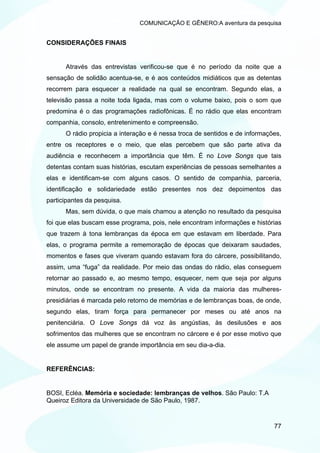 COMUNICAÇÃO E GÊNERO:A aventura da pesquisa


CONSIDERAÇÕES FINAIS


      Através das entrevistas verificou-se que é no período da noite que a
sensação de solidão acentua-se, e é aos conteúdos midiáticos que as detentas
recorrem para esquecer a realidade na qual se encontram. Segundo elas, a
televisão passa a noite toda ligada, mas com o volume baixo, pois o som que
predomina é o das programações radiofônicas. É no rádio que elas encontram
companhia, consolo, entretenimento e compreensão.
      O rádio propicia a interação e é nessa troca de sentidos e de informações,
entre os receptores e o meio, que elas percebem que são parte ativa da
audiência e reconhecem a importância que têm. É no Love Songs que tais
detentas contam suas histórias, escutam experiências de pessoas semelhantes a
elas e identificam-se com alguns casos. O sentido de companhia, parceria,
identificação e solidariedade estão presentes nos dez depoimentos das
participantes da pesquisa.
      Mas, sem dúvida, o que mais chamou a atenção no resultado da pesquisa
foi que elas buscam esse programa, pois, nele encontram informações e histórias
que trazem à tona lembranças da época em que estavam em liberdade. Para
elas, o programa permite a rememoração de épocas que deixaram saudades,
momentos e fases que viveram quando estavam fora do cárcere, possibilitando,
assim, uma “fuga” da realidade. Por meio das ondas do rádio, elas conseguem
retornar ao passado e, ao mesmo tempo, esquecer, nem que seja por alguns
minutos, onde se encontram no presente. A vida da maioria das mulheres-
presidiárias é marcada pelo retorno de memórias e de lembranças boas, de onde,
segundo elas, tiram força para permanecer por meses ou até anos na
penitenciária. O Love Songs dá voz às angústias, às desilusões e aos
sofrimentos das mulheres que se encontram no cárcere e é por esse motivo que
ele assume um papel de grande importância em seu dia-a-dia.


REFERÊNCIAS:


BOSI, Ecléa. Memória e sociedade: lembranças de velhos. São Paulo: T.A
Queiroz Editora da Universidade de São Paulo, 1987.


                                                                             77
 