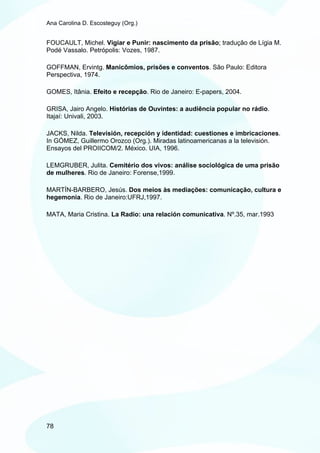 Ana Carolina D. Escosteguy (Org.)


FOUCAULT, Michel. Vigiar e Punir: nascimento da prisão; tradução de Lígia M.
Podé Vassalo. Petrópolis: Vozes, 1987.

GOFFMAN, Ervintg. Manicômios, prisões e conventos. São Paulo: Editora
Perspectiva, 1974.

GOMES, Itânia. Efeito e recepção. Rio de Janeiro: E-papers, 2004.

GRISA, Jairo Angelo. Histórias de Ouvintes: a audiência popular no rádio.
Itajaí: Univali, 2003.

JACKS, Nilda. Televisión, recepción y identidad: cuestiones e imbricaciones.
In GÓMEZ, Guillermo Orozco (Org.). Miradas latinoamericanas a la televisión.
Ensayos del PROIICOM/2. México. UIA, 1996.

LEMGRUBER, Julita. Cemitério dos vivos: análise sociológica de uma prisão
de mulheres. Rio de Janeiro: Forense,1999.

MARTÍN-BARBERO, Jesús. Dos meios às mediações: comunicação, cultura e
hegemonia. Rio de Janeiro:UFRJ,1997.

MATA, Maria Cristina. La Radio: una relación comunicativa. Nº.35, mar.1993




78
 