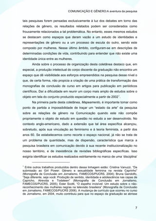 COMUNICAÇÃO E GÊNERO:A aventura da pesquisa


tais pesquisas forem pensadas exclusivamente à luz dos debates em torno das
relações de gênero, os resultados relatados podem ser considerados como
frouxamente relacionados a tal problemática. No entanto, esses mesmos estudos
se destacam como espaços que deram vazão a um estudo de identidades e
representações de gênero ou a um processo de escuta do outro, sendo este
composto por mulheres. Nesse último âmbito, configuram-se em descrições de
determinadas condições de vida, contribuindo para entender que não existe uma
identidade única entre as mulheres.
       Ainda sobre o processo de organização desta coletânea destaco que, em
especial, a produção intelectual do corpo discente da graduação não encontra um
espaço que dê visibilidade aos esforços empreendidos na pesquisa desse nível o
que, de certa forma, não propicia a criação de uma prática de transformação das
monografias de conclusão de curso em artigos para publicação em periódicos
científicos. Daí a dificuldade em reunir um corpo mais amplo de estudos sobre o
objeto em tela do conjunto produzido especialmente a partir de 2002 1 .
       Na primeira parte desta coletânea, Mapeamento, é importante tomar como
ponto de partida a impossibilidade de traçar um “estado da arte” da pesquisa
sobre as relações de gênero na Comunicação quando este não compõe
propriamente o objeto de estudo em questão no estudo a ser desenvolvido. No
contexto anglo-americano, dado a extensão que tal área específica alcançou,
sobretudo, após sua vinculação ao feminismo e à teoria feminista, a partir dos
anos 60. Se estabelecemos como recorte o espaço nacional, já não se trata de
um problema de quantidade, mas de dispersão, característica que marca a
pesquisa brasileira em comunicação devido à sua recente institucionalização no
nosso território, e de inexistência de revisões bibliográficas específicas. Isso
exigiria identificar os estudos realizados estritamente no marco de uma ‘disciplina’

1
  Entre outros trabalhos produzidos dentro dessa linhagem estão: Cristina Vanuzzi, “Da
submissão ao Girl Power: Gênero e sexualidade feminina na revista Caprinho”
(Monografia de Conclusão em Jornalismo, FAMECOS/PUCRS, 2004); Bruna Gandolfo,
“Seja diferente, seja você: Produção de sentido, identidade e adolescência nas capas de
Capricho, Atrevida e Todateen” (Monografia de Conclusão em Jornalismo,
FAMECOS/PUCRS, 2005); Ester Scotti, “O espelho invisível: Um estudo sobre o não-
reconhecimento das mulheres negras na televisão brasileira” (Monografia de Conclusão
em Jornalismo, FAMECOS/PUCRS 2006). A mudança de currículo que ocorreu no curso
de Jornalismo, em 2004, muito contribuiu para que no espaço da graduação se abrisse



                                                                                     7
 