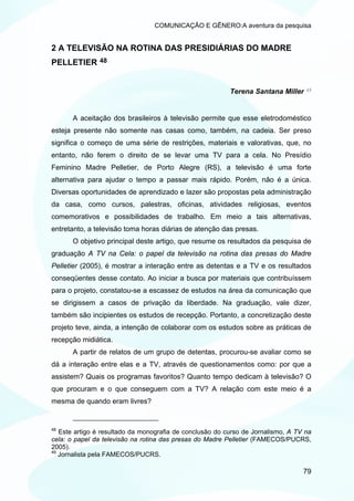 COMUNICAÇÃO E GÊNERO:A aventura da pesquisa


2 A TELEVISÃO NA ROTINA DAS PRESIDIÁRIAS DO MADRE
PELLETIER      48



                                                          Terena Santana Miller    49




       A aceitação dos brasileiros à televisão permite que esse eletrodoméstico
esteja presente não somente nas casas como, também, na cadeia. Ser preso
significa o começo de uma série de restrições, materiais e valorativas, que, no
entanto, não ferem o direito de se levar uma TV para a cela. No Presídio
Feminino Madre Pelletier, de Porto Alegre (RS), a televisão é uma forte
alternativa para ajudar o tempo a passar mais rápido. Porém, não é a única.
Diversas oportunidades de aprendizado e lazer são propostas pela administração
da casa, como cursos, palestras, oficinas, atividades religiosas, eventos
comemorativos e possibilidades de trabalho. Em meio a tais alternativas,
entretanto, a televisão toma horas diárias de atenção das presas.
       O objetivo principal deste artigo, que resume os resultados da pesquisa de
graduação A TV na Cela: o papel da televisão na rotina das presas do Madre
Pelletier (2005), é mostrar a interação entre as detentas e a TV e os resultados
conseqüentes desse contato. Ao iniciar a busca por materiais que contribuíssem
para o projeto, constatou-se a escassez de estudos na área da comunicação que
se dirigissem a casos de privação da liberdade. Na graduação, vale dizer,
também são incipientes os estudos de recepção. Portanto, a concretização deste
projeto teve, ainda, a intenção de colaborar com os estudos sobre as práticas de
recepção midiática.
       A partir de relatos de um grupo de detentas, procurou-se avaliar como se
dá a interação entre elas e a TV, através de questionamentos como: por que a
assistem? Quais os programas favoritos? Quanto tempo dedicam à televisão? O
que procuram e o que conseguem com a TV? A relação com este meio é a
mesma de quando eram livres?


48
   Este artigo é resultado da monografia de conclusão do curso de Jornalismo, A TV na
cela: o papel da televisão na rotina das presas do Madre Pelletier (FAMECOS/PUCRS,
2005).
49
   Jornalista pela FAMECOS/PUCRS.

                                                                                  79
 