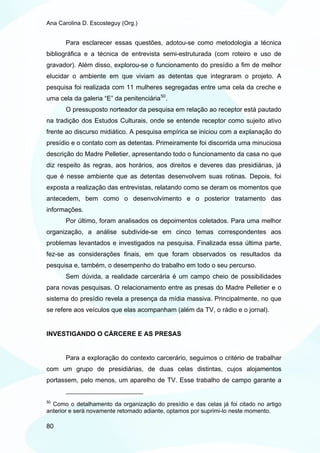Ana Carolina D. Escosteguy (Org.)


       Para esclarecer essas questões, adotou-se como metodologia a técnica
bibliográfica e a técnica de entrevista semi-estruturada (com roteiro e uso de
gravador). Além disso, explorou-se o funcionamento do presídio a fim de melhor
elucidar o ambiente em que viviam as detentas que integraram o projeto. A
pesquisa foi realizada com 11 mulheres segregadas entre uma cela da creche e
uma cela da galeria “E” da penitenciária 50 .
       O pressuposto norteador da pesquisa em relação ao receptor está pautado
na tradição dos Estudos Culturais, onde se entende receptor como sujeito ativo
frente ao discurso midiático. A pesquisa empírica se iniciou com a explanação do
presídio e o contato com as detentas. Primeiramente foi discorrida uma minuciosa
descrição do Madre Pelletier, apresentando todo o funcionamento da casa no que
diz respeito às regras, aos horários, aos direitos e deveres das presidiárias, já
que é nesse ambiente que as detentas desenvolvem suas rotinas. Depois, foi
exposta a realização das entrevistas, relatando como se deram os momentos que
antecedem, bem como o desenvolvimento e o posterior tratamento das
informações.
       Por último, foram analisados os depoimentos coletados. Para uma melhor
organização, a análise subdivide-se em cinco temas correspondentes aos
problemas levantados e investigados na pesquisa. Finalizada essa última parte,
fez-se as considerações finais, em que foram observados os resultados da
pesquisa e, também, o desempenho do trabalho em todo o seu percurso.
       Sem dúvida, a realidade carcerária é um campo cheio de possibilidades
para novas pesquisas. O relacionamento entre as presas do Madre Pelletier e o
sistema do presídio revela a presença da mídia massiva. Principalmente, no que
se refere aos veículos que elas acompanham (além da TV, o rádio e o jornal).


INVESTIGANDO O CÁRCERE E AS PRESAS


       Para a exploração do contexto carcerário, seguimos o critério de trabalhar
com um grupo de presidiárias, de duas celas distintas, cujos alojamentos
portassem, pelo menos, um aparelho de TV. Esse trabalho de campo garante a


50
  Como o detalhamento da organização do presídio e das celas já foi citado no artigo
anterior e será novamente retomado adiante, optamos por suprimi-lo neste momento.

80
 