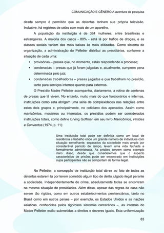 COMUNICAÇÃO E GÊNERO:A aventura da pesquisa


desde sempre é permitido que as detentas tenham sua própria televisão.
Inclusive, há registros de celas com mais de um aparelho.
      A população da instituição é de 384 mulheres, entre brasileiras e
estrangeiras. A maioria dos casos - 80% - está lá por tráfico de drogas, e as
classes sociais variam das mais baixas às mais elitizadas. Como sistema de
organização, a administração do Pelletier distribui as presidiárias, conforme a
situação de cada uma:
      provisórias – presas que, no momento, estão respondendo a processo;
      condenadas – presas que já foram julgadas e, atualmente, cumprem pena
      determinada pelo juiz;
      condenadas trabalhadoras – presas julgadas e que trabalham no presídio,
      tanto para serviços internos quanto para externos.
      O Presídio Madre Pelletier acompanha, diariamente, a rotina de centenas
de presas que lá vivem. No entanto, muito mais do que funcionários e internas,
instituições como esta abrigam uma série de complexidades nas relações entre
estes dois grupos e, principalmente, no cotidiano dos apenados. Assim como
manicômios, mosteiros ou internatos, os presídios podem ser considerados
instituições totais, como define Erving Goffman em seu livro Manicômios, Prisões
e Conventos (1974, p. 11):


                     Uma instituição total pode ser definida como um local de
                     residência e trabalho onde um grande número de indivíduos com
                     situação semelhante, separados da sociedade mais ampla por
                     considerável período de tempo, levam uma vida fechada e
                     formalmente administrada. As prisões servem como exemplo
                     claro disso, desde que consideremos que o aspecto
                     característico de prisões pode ser encontrado em instituições
                     cujos participantes não se comportam de forma ilegal.


      No Pelletier, a concepção de instituição total dá-se ao fato de todas as
detentas estarem lá por terem cometido algum tipo de delito julgado ilegal perante
a sociedade. Independentemente do crime, absolutamente todas se encontram
na mesma situação de presidiárias. Além disso, apesar das regras da casa não
serem tão rígidas, como em outros estabelecimentos penitenciários, tanto no
Brasil como em outros países – por exemplo, os Estados Unidos e as nações
asiáticas, conhecidas pelos rigorosos sistemas carcerários –, as internas do
Madre Pelletier estão submetidas a direitos e deveres iguais. Esta uniformização

                                                                               83
 