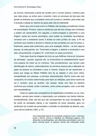 Ana Carolina D. Escosteguy (Org.)


de normas, adicionada à perda de contato com o mundo externo, contribui para
que cada presa, ao entrar para o presídio, inicie um processo de luta para não
perder os atributos que a compõem como ser humano e, também, para evitar que
a reclusão a afaste ao máximo do gosto pela vida em liberdade.
       Assim que uma novata entra no Pelletier são tomadas providências iniciais
de acomodação. Primeiro, todos os pertences que ela traz consigo são revistados
e podem ser apreendidos. Em seguida, a recém-chegada é submetida a uma
triagem: passa por exame psicológico, para avaliar as condições neurológicas;
conversa com o assistente social; é levada ao setor jurídico da casa, a fim de
conhecer seus direitos e deveres e inteirar-se das condições em que foi presa; e,
finalmente, passa pela enfermaria, para uma avaliação médica – se tem alguma
doença, se está grávida, etc. Terminada a triagem, a detenta é conduzida a uma
cela, provavelmente, na galeria “E”, onde ficam os casos provisórios.
       Todo esse ritual de chegada dá início ao que Goffman chama de “processo
de admissão”, quando, segundo ele, os funcionários do estabelecimento fazem
uma espécie de check up no indivíduo. Tais procedimentos, que servem para
identificação do interno, potencializariam os primeiros passos para a alteração do
papel da pessoa na sociedade e para si mesma. Depois de ser examinada, a
presa que chega ao Madre Pelletier terá de se adaptar a uma nova rotina,
compartilhada com pessoas, a princípio, desconhecidas. Dormir numa cela com
companhia, ter horário determinado para fazer as refeições, para tomar banho de
sol e, também, para se recolher, não receber visitas nem falar ao telefone
conforme sua vontade, dividir o banheiro, entre outras privações, tudo, a ser feito
sem desobediência.
       Todas as regras são conseqüência de ilegalidades cometidas na rua, mas,
também, servem para manter a organização num ambiente com tantos internos.
Inevitavelmente, estar sob leis que não correspondem às suas concepções, ter
de dividir as atividades diárias e ser impedida de tomar decisões, gera um
sentimento de invasão de privacidade e confusão na identidade da detenta, pois,
como afirma Goffman (1961, p.17):


                      Uma disposição básica da sociedade moderna é que o indivíduo
                      tende a dormir, brincar e trabalhar em diferentes lugares, com
                      diferentes co-participantes, sob diferentes autoridades e sem um
                      plano racional geral. O aspecto central das instituições totais


84
 