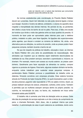 COMUNICAÇÃO E GÊNERO:A aventura da pesquisa


                     pode ser descrito com a ruptura das barreiras que comumente
                     separam essas três esferas da vida.


      As normas estabelecidas pela coordenação do Presídio Madre Pelletier
devem ser cumpridas. Quem tem televisão na cela pode deixá-la ligada o tempo
que desejar. Durante o horário de silêncio, entretanto, o volume do aparelho deve
respeitar a tranqüilidade das demais internas. No período do dia, as penitentes
têm direito a duas horas de banho de sol no pátio. Para isso, é feita uma escala
de horários que divide a visita das galerias entre as duas quadras do presídio. O
momento de lazer pode ser aproveitado pelas internas para usar o telefone
público, instalado no pátio, para fazer ligações. As ligações são supervisionadas
pelos agentes, que discam e anotam os números de telefone. Há, ainda, uma
alternativa para as refeições, na cantina do presídio, onde as presas podem fazer
pequenas compras, também durante o banho de sol.
      No que diz respeito às práticas de trabalho, educação e lazer, as internas
do Madre Pelletier têm uma série de possibilidades de ressocialização. São
atividades que impedem que as detentas sejam totalmente desvinculadas da
realidade da rua. Elas prestam serviços, exercitam o aprendizado e, inclusive, se
divertem. Por exemplo, mesmo sem acesso ao mundo exterior, as presas usam
dinheiro. Geralmente para fazer aquisição de alimentos na cantina, comprar
cigarros ou produtos de higiene. Para tanto, algumas recebem dinheiro da família,
enquanto outras trabalham para sustentar essas pequenas compras. A
penitenciária Madre Pelletier promove a possibilidade de trabalho entre as
detentas, firmando convênios com empresas privadas. Esse sistema funciona
através do Protocolo de Ação Conjunta (PAC), no qual empresários usam a mão-
de-obra prisional, pagando valor equivalente a 70% do salário mínimo. Assim, as
presas realizam serviços de costura, artesanato, culinária, entre outros. Também
é permitido que as mulheres exerçam serviços dentro do próprio presídio: na
cozinha, na manutenção da casa, na faxina, etc, recebendo em troca verba
trimestral cedida pela SUSEPE.
      O trabalho não é somente uma fonte de distração entre as presas. Cada
três dias de prestação de serviços eqüivale a um dia a menos de cumprimento de
pena, a chamada Remissão. Além disso, não é qualquer interna que pode
trabalhar. A administração da casa é quem seleciona as candidatas, tendo como


                                                                              85
 