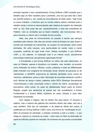 Ana Carolina D. Escosteguy (Org.)


principal requisito o bom comportamento. Erving Goffman (1961) acredita que o
trabalho seja um fator vexatório para o penitente, uma vez que este não o faria
por escolha própria e, sim, devido às circunstâncias de estar preso: “haja muito
ou pouco trabalho, o indivíduo que no mundo externo estava orientado para o
trabalho tende a tornar-se desmoralizado pelo sistema de trabalho da instituição
total” (p. 22). Este pode não ser, necessariamente, o caso das presidiárias do
Pelletier, visto as condições que as fazem trabalhar: são remuneradas, têm a
pena reduzida e o fazem sob a condição de boa conduta.
       Aliás, boa parte do funcionamento do presídio é devido aos serviços
prestados pela internas. São elas que tomam conta da limpeza da casa, fazem a
comida sob orientação da nutricionista, se ocupam na manutenção, entre outras
atividades. De certa maneira, uma oportunidade de manter corpo e mente
ocupados, cuidando do lugar onde vivem. Nestas condições, é que Goffman
(1961, p. 22) salienta: “A instituição total é um híbrido social, parcialmente
comunidade residencial, parcialmente organização formal”.
       A formalidade a que Erving Goffman se refere não está relacionada, no
caso do Pelletier, apenas à disciplina e ao trabalho, mas, também, ao presídio
como instituição de ensino. Oficinas, cursos, palestras e aulas de alfabetização
estão incluídos num programa de reinserção social. Através de parcerias ou de
voluntariado, a SUSEPE proporciona às detentas atividades como cursos de
manicure, cabeleireira, pintura a óleo, fabricação de chocolate artesanal, crochê e
tricô; oficinas de dança e teatro; palestras sobre DSTs (Doenças Sexualmente
Transmissíveis) e Aids, prevenção contra o câncer de mama, recuperação da
auto-estima, entre outras. As aulas de alfabetização fazem parte do Ensino
Regular, projeto que oportuniza às presas que não completaram o Ensino
Fundamental e o Ensino Médio assistirem às aulas. Estudar é outro fator
importante na remissão.
       Com relação à higiene, não há horário fixo para banho. O chuveiro é
coletivo, mas a maioria das galerias tem banheiro dentro das celas, com pia e
vaso sanitário. Este tipo de exposição, a de despir-se diante dos outros, é
qualificada por Erving Goffman (1961) como uma forma de “mortificação do eu”.
Além do processo de admissão, a exibição constante a tudo e a todos – e que
chega ao máximo no momento da nudez – seria mais um fator de destruição do
papel do indivíduo quando em reclusão. No momento em que perde a privacidade

86
 
