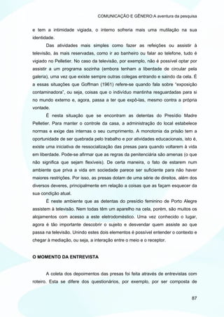 COMUNICAÇÃO E GÊNERO:A aventura da pesquisa


e tem a intimidade vigiada, o interno sofreria mais uma mutilação na sua
identidade.
      Das atividades mais simples como fazer as refeições ou assistir à
televisão, às mais reservadas, como ir ao banheiro ou falar ao telefone, tudo é
vigiado no Pelletier. No caso da televisão, por exemplo, não é possível optar por
assistir a um programa sozinha (embora tenham a liberdade de circular pela
galeria), uma vez que existe sempre outras colegas entrando e saindo da cela. É
a essas situações que Goffman (1961) refere-se quando fala sobre “exposição
contaminadora”, ou seja, coisas que o indivíduo mantinha resguardadas para si
no mundo externo e, agora, passa a ter que expô-las, mesmo contra a própria
vontade.
      É nesta situação que se encontram as detentas do Presídio Madre
Pelletier. Para manter o controle da casa, a administração do local estabelece
normas e exige das internas o seu cumprimento. A monotonia da prisão tem a
oportunidade de ser quebrada pelo trabalho e por atividades educacionais, isto é,
existe uma iniciativa de ressocialização das presas para quando voltarem à vida
em liberdade. Pode-se afirmar que as regras da penitenciária são amenas (o que
não significa que sejam flexíveis). De certa maneira, o fato de estarem num
ambiente que priva a vida em sociedade parece ser suficiente para não haver
maiores restrições. Por isso, as presas dotam de uma série de direitos, além dos
diversos deveres, principalmente em relação a coisas que as façam esquecer da
sua condição atual.
      É neste ambiente que as detentas do presídio feminino de Porto Alegre
assistem à televisão. Nem todas têm um aparelho na cela, porém, são muitos os
alojamentos com acesso a este eletrodoméstico. Uma vez conhecido o lugar,
agora é tão importante descobrir o sujeito e desvendar quem assiste ao que
passa na televisão. Unindo estes dois elementos é possível entender o contexto e
chegar à mediação, ou seja, a interação entre o meio e o receptor.


O MOMENTO DA ENTREVISTA


      A coleta dos depoimentos das presas foi feita através de entrevistas com
roteiro. Esta se difere dos questionários, por exemplo, por ser composta de


                                                                              87
 