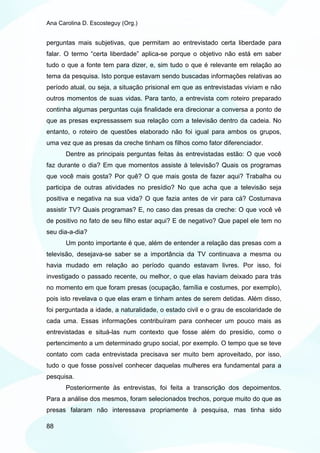 Ana Carolina D. Escosteguy (Org.)


perguntas mais subjetivas, que permitam ao entrevistado certa liberdade para
falar. O termo “certa liberdade” aplica-se porque o objetivo não está em saber
tudo o que a fonte tem para dizer, e, sim tudo o que é relevante em relação ao
tema da pesquisa. Isto porque estavam sendo buscadas informações relativas ao
período atual, ou seja, a situação prisional em que as entrevistadas viviam e não
outros momentos de suas vidas. Para tanto, a entrevista com roteiro preparado
continha algumas perguntas cuja finalidade era direcionar a conversa a ponto de
que as presas expressassem sua relação com a televisão dentro da cadeia. No
entanto, o roteiro de questões elaborado não foi igual para ambos os grupos,
uma vez que as presas da creche tinham os filhos como fator diferenciador.
       Dentre as principais perguntas feitas às entrevistadas estão: O que você
faz durante o dia? Em que momentos assiste à televisão? Quais os programas
que você mais gosta? Por quê? O que mais gosta de fazer aqui? Trabalha ou
participa de outras atividades no presídio? No que acha que a televisão seja
positiva e negativa na sua vida? O que fazia antes de vir para cá? Costumava
assistir TV? Quais programas? E, no caso das presas da creche: O que você vê
de positivo no fato de seu filho estar aqui? E de negativo? Que papel ele tem no
seu dia-a-dia?
       Um ponto importante é que, além de entender a relação das presas com a
televisão, desejava-se saber se a importância da TV continuava a mesma ou
havia mudado em relação ao período quando estavam livres. Por isso, foi
investigado o passado recente, ou melhor, o que elas haviam deixado para trás
no momento em que foram presas (ocupação, família e costumes, por exemplo),
pois isto revelava o que elas eram e tinham antes de serem detidas. Além disso,
foi perguntada a idade, a naturalidade, o estado civil e o grau de escolaridade de
cada uma. Essas informações contribuíram para conhecer um pouco mais as
entrevistadas e situá-las num contexto que fosse além do presídio, como o
pertencimento a um determinado grupo social, por exemplo. O tempo que se teve
contato com cada entrevistada precisava ser muito bem aproveitado, por isso,
tudo o que fosse possível conhecer daquelas mulheres era fundamental para a
pesquisa.
       Posteriormente às entrevistas, foi feita a transcrição dos depoimentos.
Para a análise dos mesmos, foram selecionados trechos, porque muito do que as
presas falaram não interessava propriamente à pesquisa, mas tinha sido

88
 