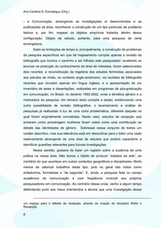 Ana Carolina D. Escosteguy (Org.)


- a Comunicação, abrangendo as investigações aí desenvolvidas e as
publicações da área, reconhecer a construção de um tipo particular de problema
teórico e, por fim, mapear os objetos empíricos tratados dentro dessa
configuração. Objeto de estudo, portanto, para uma pesquisa de certa
envergadura.
       Dado as limitações de tempo e, principalmente, a construção de problemas
de pesquisa específicos em que tal mapeamento compõe apenas a revisão da
bibliografia que ilumina o caminho a ser trilhado pelo pesquisador, revelando as
lacunas na produção do conhecimento da área de interesse, foram selecionados
dois recortes: a reconstituição da trajetória dos estudos feministas associados
aos estudos de mídia, no contexto anglo-americano, via revisões de bibliografia
recentes que circulam apenas em língua inglesa, e a apresentação de um
inventário de teses e dissertações, realizadas em programas de pós-graduação
em comunicação, no Brasil, no decênio 1992-2002, onde a temática gênero é a
motivadora da pesquisa. Um terceiro texto compõe a seção, evidenciando uma
outra possiblidade de revisão bibliográfica: o levantamento e análise de
pesquisas já realizadas à luz de uma outra problemática, diferente daquela na
qual foram originalmente concebidas. Neste caso, estudos de recepção que
tomaram como amostragem mulheres foram vistos como uma contribuição ao
debate das identidades de gênero.        Sobressai nesse conjunto de textos um
caráter descritivo, mas sua relevância está em descortinar para o leitor uma visão
relativamente abrangente de uma área de estudos que poderá capacitá-lo a
identificar questões relevantes para futuras investigações.
       Nesse sentido, gostaria de fazer um registro sobre a ausência de uma
prática na nossa área. Não temos o hábito de produzir “estados da arte”, ao
contrário do que acontece em outros contextos geográficos e disciplinares. Muito
menos de valorizar trabalhos deste tipo, pois no geral são vistos como
enfadonhos, formalistas e “de segunda”. E, ainda, a pesquisa feita no campo
acadêmico      da   comunicação     é   com   freqüência   invisível   aos   próprios
pesquisadores em comunicação. Ao contrário dessa onda, venho a algum tempo
defendendo junto aos meus orientandos e alunos que uma investigação desse



um espaço para o debate da recepção, através da criação da disciplina Mídia e
Recepção.

8
 