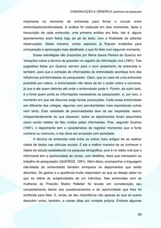 COMUNICAÇÃO E GÊNERO:A aventura da pesquisa


importante   no   momento     da   entrevista   para   firmar   o   vínculo   entre
entrevistadora/entrevistada. A análise foi realizada em dois momentos. Após a
transcrição de cada entrevista, uma primeira análise era feita, isto é, alguns
apontamentos eram feitos logo ao pé do texto, com a finalidade de adiantar
observações. Desta maneira, certos aspectos já ficavam evidentes para
comparação e apreciação mais detalhada, o que foi feito num segundo momento.
      Essas estratégias são propostas por Maria Isaura Pereira de Queiroz em
Variações sobre a técnica de gravador no registro da informação viva (1991). Tais
sugestões feitas por Queiroz servem para o bom andamento da entrevista e,
também, para que a extração de informações do entrevistado aconteça livre das
influências pré-formatadas do pesquisador. Claro, que no caso de uma entrevista
presidida por roteiro, o entrevistador não deixa de ter o poder sobre a conversa,
já que é ele quem delimita até onde o entrevistado pode ir. Porém, de outro lado,
é a fonte quem porta as informações necessárias ao pesquisador, e, por isso, o
momento em que ela discursa exige tantas precauções. Cada presa entrevistada
era diferente das colegas, algumas com peculiaridades mais expressivas outras
nem tanto. Esta variedade de personalidades teve de ser respeitada: assim,
independentemente do que disseram, todos os depoimentos foram assumidos
como sendo relatos de fato vividos pelas informantes. Pois, segundo Queiroz
(1991), o depoimento tem a característica de registrar momentos que a fonte
conhece ou vivenciou, e isto deve ser encarado com seriedade.
      A técnica de entrevista está entre os meios mais antigos de se realizar
coleta de dados nas ciências sociais. É ela a melhor maneira de se conhecer o
objeto de estudo estabelecido na pesquisa etnográfica, pois é no relato oral que o
informante tem a oportunidade de contar, com detalhes, fatos que interessem ao
trabalho do pesquisador (QUEIROZ, 1991). Além disso, acompanhar a linguagem
não-falada do entrevistado também enriquece os depoimentos que serão
descritos. Os gestos e a aparência muito respondem ao que se deseja saber no
que se refere às subjetividades de um indivíduo. Nas entrevistas com as
mulheres do Presídio Madre Pelletier foi levado em consideração seu
comportamento diante dos questionamentos e da oportunidade que lhes foi
conferida para falar. E, ainda, se deu importância não apenas ao que se queria
descobrir como, também, a coisas ditas por vontade própria. Embora algumas



                                                                                89
 