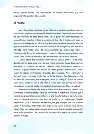 Ana Carolina D. Escosteguy (Org.)


destas últimas tenham sido descartadas do relatório final dado que não
respondiam às questões de pesquisa.


AS PRESAS


       As informações coletadas (entre palavras e gestos) permitiram que se
construísse um panorama dos perfis das entrevistadas. Sem entrar em detalhes
da personalidade de cada presa, mas, sim, a partir das particularidades, foi
possível inferir posições críticas e comportamentos. Isto é, tendo como base os
depoimentos individuais, as informações foram comparadas e avaliadas a fim de
que se estabelecessem os pontos em comum e as divergências em relação à
televisão. Para tanto, antes do desenvolvimento da análise das falas, é
importante dar forma às entrevistadas, revelando algumas características que
sirvam como pontos de referência para esclarecer os dados desta pesquisa.
       A faixa etária das presidiárias entrevistadas variava entre 21 e 45 anos.
Quanto à etnia, duas delas eram da raça negra, enquanto outras duas eram de
descendência indígena. As demais variavam suas etnias entre mestiças e
brancas. A grande maioria não morava na capital gaúcha: apenas duas. Quatro
viviam na região metropolitana (Gravataí, São Leopoldo, Novo Hamburgo e
Canoas), quatro no interior do Rio Grande do Sul (Lajeado, São Sebastião do Caí
e Caxias do Sul) e uma era estrangeira, vinda do Paraguai. Todas as presas
eram mães, tinham de um a oito filhos e viviam com eles quando livres (com
exceção das presas da creche, que ainda viviam com um dos filhos na cadeia).
       Das onze mulheres, oito eram solteiras, duas eram casadas (ambas com
os maridos também presos) e uma era divorciada. É importante ressaltar que a
maioria das presidiárias não considerava o fato de estar detida, mesmo há anos,
como condição de não viver mais junto da família ou na própria casa. Quando
perguntado: “onde tu moravas?” Muitas corrigiam, por exemplo, com um “onde eu
moro”. A mais antiga estava lá há três anos e sete meses e a mais nova há três
meses. Mas nem todas sabiam quanto tempo ainda ficariam presas, pois quatro
delas eram provisórias. As condenadas variavam suas penas de quatro a seis
anos de reclusão.




90
 