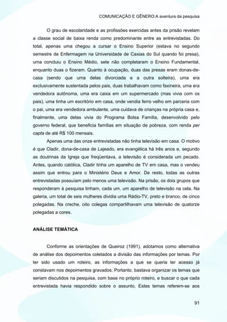 COMUNICAÇÃO E GÊNERO:A aventura da pesquisa


      O grau de escolaridade e as profissões exercidas antes da prisão revelam
a classe social de baixa renda como predominante entre as entrevistadas. Do
total, apenas uma chegou a cursar o Ensino Superior (estava no segundo
semestre de Enfermagem na Universidade de Caxias do Sul quando foi presa),
uma concluiu o Ensino Médio, sete não completaram o Ensino Fundamental,
enquanto duas o fizeram. Quanto à ocupação, duas das presas eram donas-de-
casa (sendo que uma delas divorciada e a outra solteira), uma era
exclusivamente sustentada pelos pais, duas trabalhavam como faxineira, uma era
vendedora autônoma, uma era caixa em um supermercado (mas vivia com os
pais), uma tinha um escritório em casa, onde vendia ferro velho em parceria com
o pai, uma era vendedora ambulante, uma cuidava de crianças na própria casa e,
finalmente, uma delas vivia do Programa Bolsa Família, desenvolvido pelo
governo federal, que beneficia famílias em situação de pobreza, com renda per
capta de até R$ 100 mensais.
      Apenas uma das onze entrevistadas não tinha televisão em casa. O motivo
é que Cladir, dona-de-casa de Lajeado, era evangélica há três anos e, segundo
as doutrinas da Igreja que freqüentava, a televisão é considerada um pecado.
Antes, quando católica, Cladir tinha um aparelho de TV em casa, mas o vendeu
assim que entrou para o Ministério Deus e Amor. De resto, todas as outras
entrevistadas possuíam pelo menos uma televisão. Na prisão, os dois grupos que
responderam à pesquisa tinham, cada um, um aparelho de televisão na cela. Na
galeria, um total de seis mulheres dividia uma Rádio-TV, preto e branco, de cinco
polegadas. Na creche, oito colegas compartilhavam uma televisão de quatorze
polegadas a cores.


ANÁLISE TEMÁTICA


      Conforme as orientações de Queiroz (1991), adotamos como alternativa
de análise dos depoimentos coletados a divisão das informações por temas. Por
ter sido usado um roteiro, as informações a que se queria ter acesso já
constavam nos depoimentos gravados. Portanto, bastava organizar os temas que
seriam discutidos na pesquisa, com base no próprio roteiro, e buscar o que cada
entrevistada havia respondido sobre o assunto. Estes temas referem-se aos


                                                                              91
 