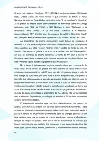 Ana Carolina D. Escosteguy (Org.)


Grande (veiculado às 12h45 pelo SBT), RBS Notícias (transmitido às 18h50 pela
RBS), Cidade Alerta (da Rede Record e que acontece às 17h30) e Jornal
Nacional, também da Rede Globo, transmitido entre “A lua me disse” e “América”.
Já as presas da creche citam como preferidos os noticiários Jornal do Almoço
(veiculado pela RBS, às 11h30) e RBS Notícias; a série “Malhação” e as
telenovelas “Alma Gêmea”, “A lua me disse”, “América” e “A Madrasta”
(transmitida pelo SBT, à tarde), além do programa de auditório “Boa Noite Brasil”,
veiculado pela Rede Bandeirantes e apresentado por Gilberto Barros, às 22h30.
       As presidiárias da creche demonstram maior tempo de exposição à
televisão – já que esta fica ligada o dia inteiro – fazendo com que os programas
mais assistidos por elas revelem horários mais variados ao longo do dia. Ao
contrário das presas da galeria, a parte da tarde também está incluída no período
em que as mulheres da creche sentam-se à frente da TV, com a novela “A
Madrasta”. Além disto, a programação delas se estende até depois da Novela das
Oito (“América”) para assistir ao programa “Boa Noite Brasil”.
       No entanto, é indispensável registrar características em comparação às
duas celas: a) na creche, as presas não têm aparelho de rádio. Para escutar
música ou mesmo noticiários radiofônicos, elas são obrigadas a alugar o rádio de
uma colega de outra cela, por dois reais a diária. Enquanto isso, na galeria, a
televisão tem rádio acoplado e permite às detentas desta cela alternar entre os
programas de televisão e os de rádio. b) na creche, a dona da televisão (Sandra)
mostrou ser flexível em relação a dividir o aparelho com as colegas, de forma que
todas elas afirmaram-se satisfeitas com a escolha da programação. Ao contrário
da cela da galeria onde Rosa, a proprietária da TV, admitiu não ser democrática
com a televisão. Segundo ela, as colegas só assistem à TV na hora em que ela
quiser e sem manifestações.
       É interessante ressaltar que, também diferentemente das presas da
galeria, as mulheres da creche têm os filhos como elemento fundamental. Todas
as internas deste setor consideram que os bebês contribuem muito para ajudar a
passar o tempo. O envolvimento permanente com as crianças poderia ser um
fator decisivo para que as presas da creche assistissem menos à televisão em
relação às colegas da galeria. Além disso, não há funcionários no presídio que
fiquem responsáveis pelo cuidado dos pequenos, o que exige atenção total das
mães para com os filhos. Porém, parece ser o relacionamento menos amistoso

94
 