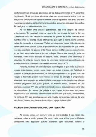 COMUNICAÇÃO E GÊNERO:A aventura da pesquisa


existente entre as presas da galeria que as faz dedicarem menos à TV. Durante o
depoimento, Rosa procurou afirmar-se diversas vezes como a única dona da
televisão e única pessoa capaz de decidir sobre o aparelho. Inclusive, uma das
maneiras que ela usa para determinar isso sobre as demais colegas é deixando a
TV desligada por até dois ou três dias.
      Ao se fazer uma análise panorâmica dos dois grupos de presas
entrevistados, foi possível observar que entre as presas da creche há um
coleguismo maior em relação às detentas da galeria. As mães realizam mais
eventos entre si, criando novas alternativas que fujam à rotina, como jantares,
rodas de chimarrão e conversas. Todas as integrantes dessa cela afirmam se
darem bem umas com as outras e gostarem muito do alojamento em que vivem.
Isso não acontece na galeria, onde houve sempre indiferença nos depoimentos
ao se falar sobre relacionamento com colegas. Uma maior interação entre as
mulheres, como ficou explícito na creche, seria, também, uma alternativa à
televisão. No entanto, mesmo diante de um maior número de possibilidades de
entretenimento as presas da creche dedicam mais tempo à TV.
      Portanto, levando em consideração as limitações a que estão sujeitas as
presas entrevistadas (assim como todas as outras internas do Pelletier), é
possível a variação de alternativas de distração dependendo do grupo. Isso, em
relação à televisão, porém, não implica no tempo de atenção à programação
televisiva, nem no gosto por esta atividade: mesmo as entrevistadas que citaram
diversos programas dos quais gostam, ao mesmo tempo, preferem ler, por
exemplo, a assistir TV. Isto também demonstra que a televisão não é uma falta
de alternativas. As presas da galeria e da creche enumeraram programas
específicos a que assistem; determinaram horários em que estão, normalmente,
na frente da TV. Isso significa que ver uma novela, por exemplo, trata-se de uma
escolha da detenta, em detrimento de, talvez, ir jogar bola no pátio.


MULHERES DIFERENTES DIVIDINDO UMA TELEVISÃO


      As únicas coisas em comum entre as entrevistadas é que todas são
mulheres, mães e estão presas. De resto, cada uma entrou para o Pelletier
carregando uma bagagem cultural diferente, com costumes, valores e


                                                                             95
 
