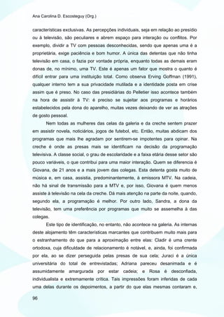 Ana Carolina D. Escosteguy (Org.)


características exclusivas. As percepções individuais, seja em relação ao presídio
ou à televisão, são peculiares e abrem espaço para interação ou conflitos. Por
exemplo, dividir a TV com pessoas desconhecidas, sendo que apenas uma é a
proprietária, exige paciência e bom humor. A única das detentas que não tinha
televisão em casa, o fazia por vontade própria, enquanto todas as demais eram
donas de, no mínimo, uma TV. Este é apenas um fator que mostra o quanto é
difícil entrar para uma instituição total. Como observa Erving Goffman (1991),
qualquer interno tem a sua privacidade mutilada e a identidade posta em crise
assim que é preso. No caso das presidiárias do Pelletier isso acontece também
na hora de assistir à TV: é preciso se sujeitar aos programas e horários
estabelecidos pela dona do aparelho, muitas vezes deixando de ver as atrações
de gosto pessoal.
       Nem todas as mulheres das celas da galeria e da creche sentem prazer
em assistir novela, noticiários, jogos de futebol, etc. Então, muitas abdicam dos
programas que mais lhe agradam por sentirem-se impotentes para opinar. Na
creche é onde as presas mais se identificam na decisão da programação
televisiva. A classe social, o grau de escolaridade e a faixa etária desse setor são
pouco variáveis, o que contribui para uma maior interação. Quem se diferencia é
Giovana, de 21 anos e a mais jovem das colegas. Esta detenta gosta muito de
música e, em casa, assistia, predominantemente, à emissora MTV. Na cadeia,
não há sinal de transmissão para a MTV e, por isso, Giovana é quem menos
assiste à televisão na cela da creche. Dá mais atenção na parte da noite, quando,
segundo ela, a programação é melhor. Por outro lado, Sandra, a dona da
televisão, tem uma preferência por programas que muito se assemelha à das
colegas.
       Este tipo de identificação, no entanto, não acontece na galeria. As internas
deste alojamento têm características marcantes que contribuem muito mais para
o estranhamento do que para a aproximação entre elas: Cladir é uma crente
ortodoxa, cuja dificuldade de relacionamento é notável, e, ainda, foi confirmada
por ela, ao se dizer perseguida pelas presas de sua cela; Juraci é a única
universitária do total de entrevistadas; Adriana pareceu desanimada e é
assumidamente amargurada por estar cadeia; e Rosa é desconfiada,
individualista e extremamente crítica. Tais impressões foram inferidas de cada
uma delas durante os depoimentos, a partir do que elas mesmas contaram e,

96
 