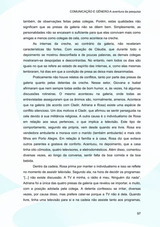 COMUNICAÇÃO E GÊNERO:A aventura da pesquisa


também, de observações feitas pelas colegas. Porém, estas qualidades não
significam que as presas da galeria não se dêem bem. Simplesmente, as
personalidades não se encaixam o suficiente para que elas convivam mais como
amigas e menos como colegas de cela, como acontece na creche.
      As internas da creche, ao contrário da galeria, não revelaram
características tão fortes. Com exceção de Cláudia, que durante todo o
depoimento se mostrou desconfiada e de poucas palavras, as demais colegas
mostraram-se despojadas e descontraídas. No entanto, nem todos os dias são
iguais no que se refere ao estado de espírito das internas, e, como elas mesmas
lembraram, há dias em que a condição de presa as deixa mais desanimadas.
      Praticamente não houve relatos de conflitos, tanto por parte das presas da
galeria quanto pelas detentas da creche. Nesse setor, Giovana e Isabel
afirmaram que nem sempre todas estão de bom humor, e, às vezes, há algumas
discussões rotineiras. O mesmo aconteceu na galeria, onde todas as
entrevistadas asseguraram que os ânimos são, normalmente, amenos. Acontece
que na galeria (de acordo com Cladir, Adriana e Rosa) existe uma espécie de
conflito silencioso. Um dos motivos é Cladir, que afirmou se sentir perseguida na
cela devido à sua militância religiosa. A outra causa é o individualismo de Rosa
em relação aos seus pertences, o que implica a televisão. Este tipo de
comportamento, segundo ela própria, vem desde quando era livre. Rosa era
vendedora ambulante e morava com o marido (também ambulante) e mais oito
filhos em Porto Alegre. Em relação à família e à casa, Rosa diz que evitava
outros parentes e gostava de conforto. Acentuou, no depoimento, que a casa
tinha oito cômodos, quatro televisores, e eletrodomésticos. Além disso, comentou
diversas vezes, ao longo da conversa, sentir falta da boa comida e da boa
bebida.
      Dentro da cadeia, Rosa prima por manter o individualismo e isso se reflete
no momento de assistir televisão. Segundo ela, na hora de decidir os programas:
“[...] não existe discussão. A TV é minha, o rádio é meu. Ninguém diz nada”.
Adriana foi a única das quatro presas da galeria que revelou se importar, e muito,
com a posição adotada pela colega. A detenta confessou se irritar, diversas
vezes, por causa disso, mas prefere calar-se porque a TV não é dela. Quando
livre, tinha uma televisão para si e na cadeia não assiste tanto aos programas,



                                                                               97
 
