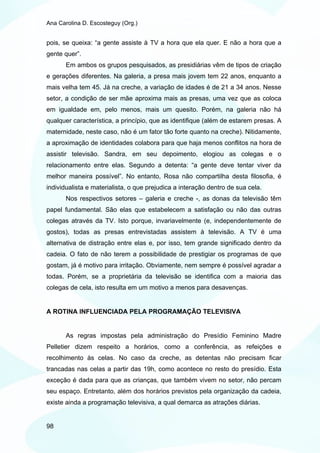 Ana Carolina D. Escosteguy (Org.)


pois, se queixa: “a gente assiste à TV a hora que ela quer. E não a hora que a
gente quer”.
       Em ambos os grupos pesquisados, as presidiárias vêm de tipos de criação
e gerações diferentes. Na galeria, a presa mais jovem tem 22 anos, enquanto a
mais velha tem 45. Já na creche, a variação de idades é de 21 a 34 anos. Nesse
setor, a condição de ser mãe aproxima mais as presas, uma vez que as coloca
em igualdade em, pelo menos, mais um quesito. Porém, na galeria não há
qualquer característica, a princípio, que as identifique (além de estarem presas. A
maternidade, neste caso, não é um fator tão forte quanto na creche). Nitidamente,
a aproximação de identidades colabora para que haja menos conflitos na hora de
assistir televisão. Sandra, em seu depoimento, elogiou as colegas e o
relacionamento entre elas. Segundo a detenta: “a gente deve tentar viver da
melhor maneira possível”. No entanto, Rosa não compartilha desta filosofia, é
individualista e materialista, o que prejudica a interação dentro de sua cela.
       Nos respectivos setores – galeria e creche -, as donas da televisão têm
papel fundamental. São elas que estabelecem a satisfação ou não das outras
colegas através da TV. Isto porque, invariavelmente (e, independentemente de
gostos), todas as presas entrevistadas assistem à televisão. A TV é uma
alternativa de distração entre elas e, por isso, tem grande significado dentro da
cadeia. O fato de não terem a possibilidade de prestigiar os programas de que
gostam, já é motivo para irritação. Obviamente, nem sempre é possível agradar a
todas. Porém, se a proprietária da televisão se identifica com a maioria das
colegas de cela, isto resulta em um motivo a menos para desavenças.


A ROTINA INFLUENCIADA PELA PROGRAMAÇÃO TELEVISIVA


       As regras impostas pela administração do Presídio Feminino Madre
Pelletier dizem respeito a horários, como a conferência, as refeições e
recolhimento às celas. No caso da creche, as detentas não precisam ficar
trancadas nas celas a partir das 19h, como acontece no resto do presídio. Esta
exceção é dada para que as crianças, que também vivem no setor, não percam
seu espaço. Entretanto, além dos horários previstos pela organização da cadeia,
existe ainda a programação televisiva, a qual demarca as atrações diárias.


98
 