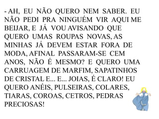 - AH, EU NÃO QUERO NEM SABER. EU
NÃO PEDI PRA NINGUÉM VIR AQUI ME
BEIJAR, E JÁ VOU AVISANDO QUE
QUERO UMAS ROUPAS NOVAS, AS
MINHAS JÁ DEVEM ESTAR FORA DE
MODA, AFINAL PASSARAM-SE CEM
ANOS, NÃO É MESMO? E QUERO UMA
CARRUAGEM DE MARFIM, SAPATINHOS
DE CRISTAL E... E... JOIAS, É CLARO! EU
QUERO ANÉIS, PULSEIRAS, COLARES,
TIARAS, COROAS, CETROS, PEDRAS
PRECIOSAS!

 