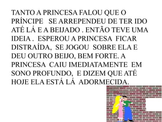 TANTO A PRINCESA FALOU QUE O
PRÍNCIPE SE ARREPENDEU DE TER IDO
ATÉ LÁ E A BEIJADO . ENTÃO TEVE UMA
IDEIA . ESPEROU A PRINCESA FICAR
DISTRAÍDA, SE JOGOU SOBRE ELA E
DEU OUTRO BEIJO, BEM FORTE. A
PRINCESA CAIU IMEDIATAMENTE EM
SONO PROFUNDO, E DIZEM QUE ATÉ
HOJE ELA ESTÁ LÁ ADORMECIDA.

 