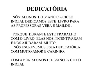DEDICATÓRIA
NÓS ALUNOS DO 3º ANO C – CICLO
INICIAL DEDICAMOS ESTE LIVRO PARA
AS PROFESSORAS VERA E MAILDE .
PORQUE DURANTE ESTE TRABALHO
COM O LIVRO ELAS NOS INCENTIVARAM
E NOS AJUDARAM MUITO.
NÓS ESCREVEMOS ESTA DEDICATÓRIA
COM MUITO AMOR E CARINHO.
COM AMOR ALUNOS DO 3ºANO C- CICLO
INICIAL

 