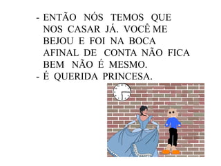 - ENTÃO NÓS TEMOS QUE
NOS CASAR JÁ. VOCÊ ME
BEJOU E FOI NA BOCA
AFINAL DE CONTA NÃO FICA
BEM NÃO É MESMO.
- É QUERIDA PRINCESA.

 