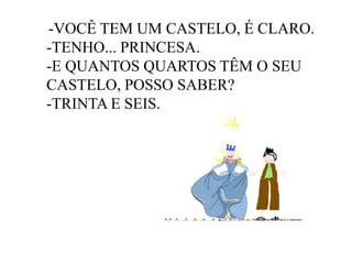 -VOCÊ TEM UM CASTELO, É CLARO.
-TENHO... PRINCESA.
-E QUANTOS QUARTOS TÊM O SEU
CASTELO, POSSO SABER?
-TRINTA E SEIS.

 