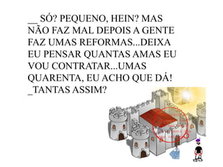 __ SÓ? PEQUENO, HEIN? MAS
NÃO FAZ MAL DEPOIS A GENTE
FAZ UMAS REFORMAS...DEIXA
EU PENSAR QUANTAS AMAS EU
VOU CONTRATAR...UMAS
QUARENTA, EU ACHO QUE DÁ!
_TANTAS ASSIM?

 