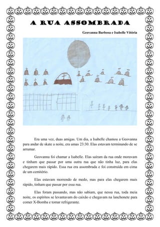 A rua assombrada
Geovanna Barbosa e Isabelle Vitória
Era uma vez, duas amigas. Um dia, a Isabelle chamou a Geovanna
para andar de skate a noite, era umas 23:30. Elas estavam terminando de se
arrumar.
Geovanna foi chamar a Isabelle. Elas saíram da rua onde moravam
e tinham que passar por uma outra rua que não tinha luz, para elas
chegarem mais rápido. Essa rua era assombrada e foi construída em cima
de um cemitério.
Elas estavam morrendo de medo, mas para elas chegarem mais
rápido, tinham que passar por essa rua.
Elas foram passando, mas não sabiam, que nessa rua, toda meia
noite, os espíritos se levantavam do caixão e chegavam na lanchonete para
comer X-Bomba e tomar refrigerante.
 