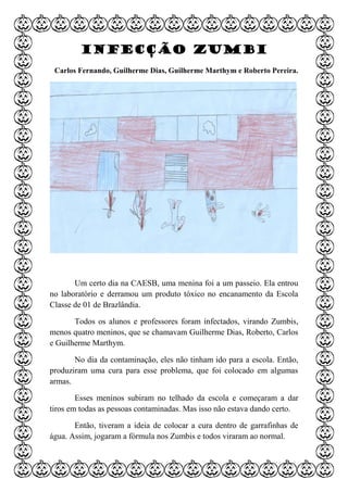 Infecção Zumbi
Carlos Fernando, Guilherme Dias, Guilherme Marthym e Roberto Pereira.
Um certo dia na CAESB, uma menina foi a um passeio. Ela entrou
no laboratório e derramou um produto tóxico no encanamento da Escola
Classe de 01 de Brazlândia.
Todos os alunos e professores foram infectados, virando Zumbis,
menos quatro meninos, que se chamavam Guilherme Dias, Roberto, Carlos
e Guilherme Marthym.
No dia da contaminação, eles não tinham ido para a escola. Então,
produziram uma cura para esse problema, que foi colocado em algumas
armas.
Esses meninos subiram no telhado da escola e começaram a dar
tiros em todas as pessoas contaminadas. Mas isso não estava dando certo.
Então, tiveram a ideia de colocar a cura dentro de garrafinhas de
água. Assim, jogaram a fórmula nos Zumbis e todos viraram ao normal.
 