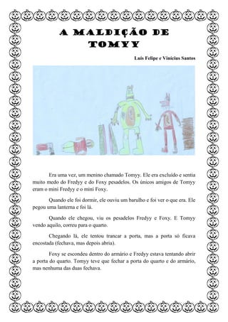 A maldição de
Tomyy
Luís Felipe e Vinícius Santos
Era uma vez, um menino chamado Tomyy. Ele era excluído e sentia
muito medo do Fredyy e do Foxy pesadelos. Os únicos amigos de Tomyy
eram o mini Fredyy e o mini Foxy.
Quando ele foi dormir, ele ouviu um barulho e foi ver o que era. Ele
pegou uma lanterna e foi lá.
Quando ele chegou, viu os pesadelos Fredyy e Foxy. E Tomyy
vendo aquilo, correu para o quarto.
Chegando lá, ele tentou trancar a porta, mas a porta só ficava
encostada (fechava, mas depois abria).
Foxy se escondeu dentro do armário e Fredyy estava tentando abrir
a porta do quarto. Tomyy teve que fechar a porta do quarto e do armário,
mas nenhuma das duas fechava.
 