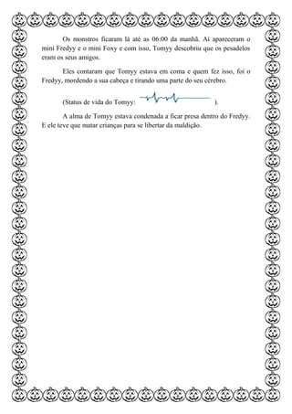 Os monstros ficaram lá até as 06:00 da manhã. Aí apareceram o
mini Fredyy e o mini Foxy e com isso, Tomyy descobriu que os pesadelos
eram os seus amigos.
Eles contaram que Tomyy estava em coma e quem fez isso, foi o
Fredyy, mordendo a sua cabeça e tirando uma parte do seu cérebro.
(Status de vida do Tomyy: ).
A alma de Tomyy estava condenada a ficar presa dentro do Fredyy.
E ele teve que matar crianças para se libertar da maldição.
 