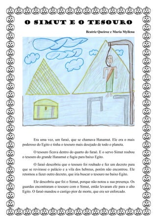 O Simut e o tesouro
Beatriz Queiroz e Maria Myllena
Era uma vez, um faraó, que se chamava Hanamut. Ele era o mais
poderoso do Egito e tinha o tesouro mais desejado de todo o planeta.
O tesouro ficava dentro do quarto do faraó. E o servo Simut roubou
o tesouro do grande Hanamut e fugiu para baixo Egito.
O faraó descobriu que o tesouro foi roubado e fez um decreto para
que se revirasse o palácio e a vila dos hebreus, porém não encontrou. Ele
retornou a fazer outro decreto, que iria buscar o tesouro no baixo Egito.
Ele descobriu que foi o Simut, porque não notou a sua presença. Os
guardas encontraram o tesouro com o Simut, então levaram ele para o alto
Egito. O faraó mandou o castigo pior de morte, que era ser enforcado.
 