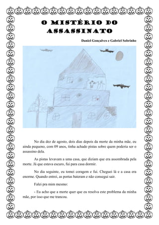 O mistério do
assassinato
Daniel Gonçalves e Gabriel Sobrinho
No dia dez de agosto, dois dias depois da morte da minha mãe, eu
ainda pequeno, com 09 anos, tinha achado pistas sobre quem poderia ser o
assassino dela.
As pistas levavam a uma casa, que diziam que era assombrada pela
morte. Já que estava escuro, fui para casa dormir.
No dia seguinte, eu tomei coragem e fui. Cheguei lá e a casa era
enorme. Quando entrei, as portas bateram e não consegui sair.
Falei pra mim mesmo:
- Eu acho que a morte quer que eu resolva este problema da minha
mãe, por isso que me trancou.
 