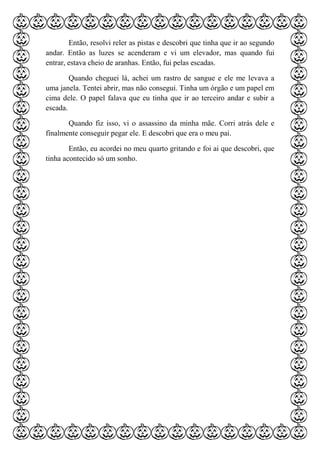 Então, resolvi reler as pistas e descobri que tinha que ir ao segundo
andar. Então as luzes se acenderam e vi um elevador, mas quando fui
entrar, estava cheio de aranhas. Então, fui pelas escadas.
Quando cheguei lá, achei um rastro de sangue e ele me levava a
uma janela. Tentei abrir, mas não consegui. Tinha um órgão e um papel em
cima dele. O papel falava que eu tinha que ir ao terceiro andar e subir a
escada.
Quando fiz isso, vi o assassino da minha mãe. Corri atrás dele e
finalmente conseguir pegar ele. E descobri que era o meu pai.
Então, eu acordei no meu quarto gritando e foi ai que descobri, que
tinha acontecido só um sonho.
 