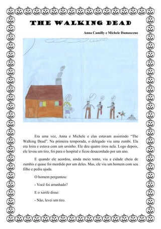 The Walking Dead
Anna Camilly e Michele Damasceno
Era uma vez, Anna e Michele e elas estavam assistindo “The
Walking Dead”. Na primeira temporada, o delegado viu uma zumbi. Ela
era loira e estava com um ursinho. Ele deu quatro tiros nela. Logo depois,
ele levou um tiro, foi para o hospital e ficou desacordado por um ano.
E quando ele acordou, ainda meio tonto, viu a cidade cheia de
zumbis e quase foi mordido por um deles. Mas, ele viu um homem com seu
filho e pediu ajuda.
O homem perguntou:
- Você foi arranhado?
E o xerife disse:
- Não, levei um tiro.
 