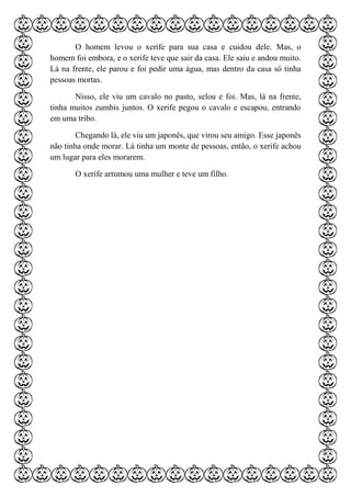 O homem levou o xerife para sua casa e cuidou dele. Mas, o
homem foi embora, e o xerife teve que sair da casa. Ele saiu e andou muito.
Lá na frente, ele parou e foi pedir uma água, mas dentro da casa só tinha
pessoas mortas.
Nisso, ele viu um cavalo no pasto, selou e foi. Mas, lá na frente,
tinha muitos zumbis juntos. O xerife pegou o cavalo e escapou, entrando
em uma tribo.
Chegando lá, ele viu um japonês, que virou seu amigo. Esse japonês
não tinha onde morar. Lá tinha um monte de pessoas, então, o xerife achou
um lugar para eles morarem.
O xerife arrumou uma mulher e teve um filho.
 